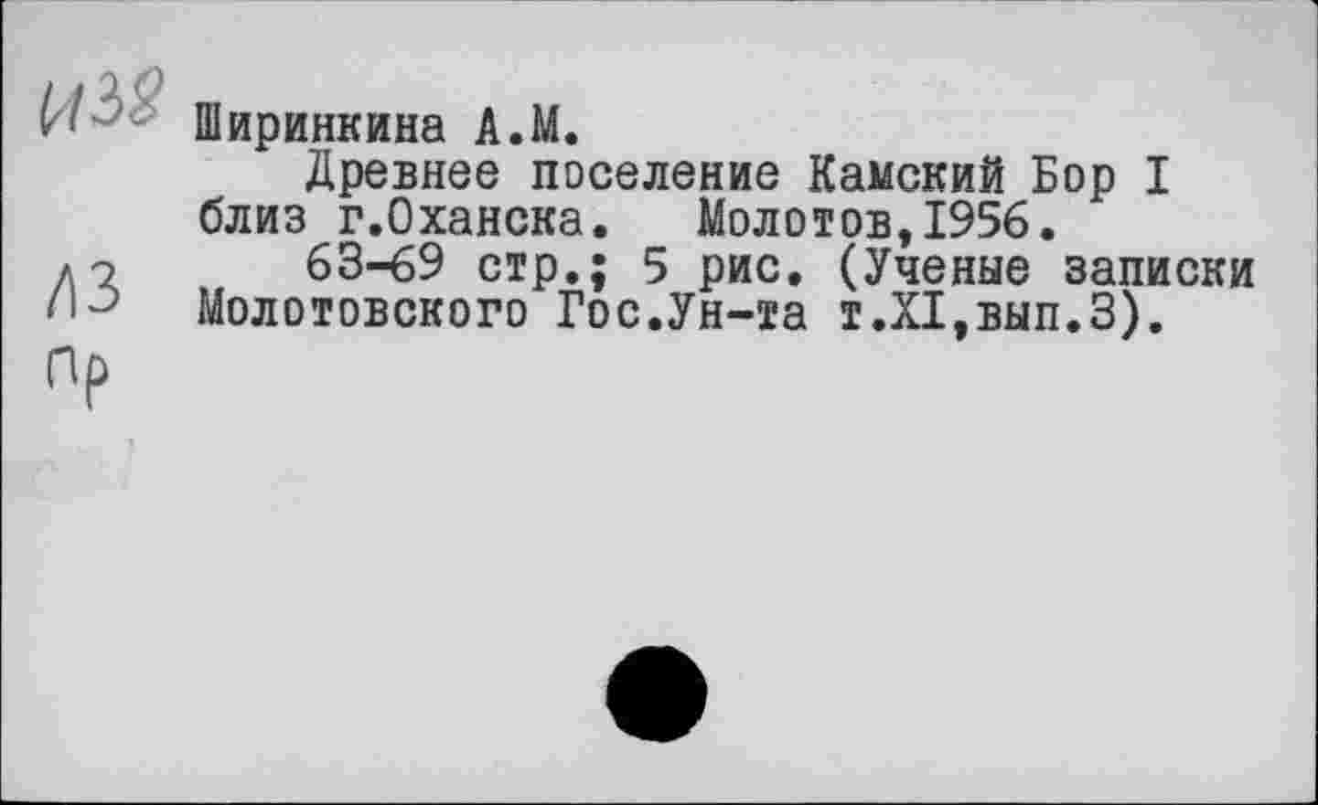 ﻿Ширинкина A.M.
Древнее поселение Камский Бор I близ г.Оханска. Молотов,1956.
63-69 стр.; 5 рис. (Ученые записки Молотовского Гос.Ун-та т.Х1,вып.З).